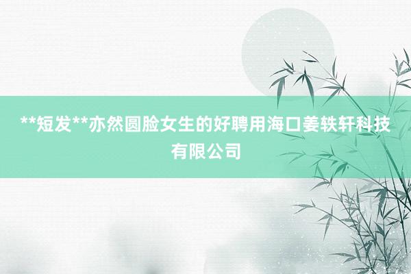 **短发**亦然圆脸女生的好聘用海口姜轶轩科技有限公司