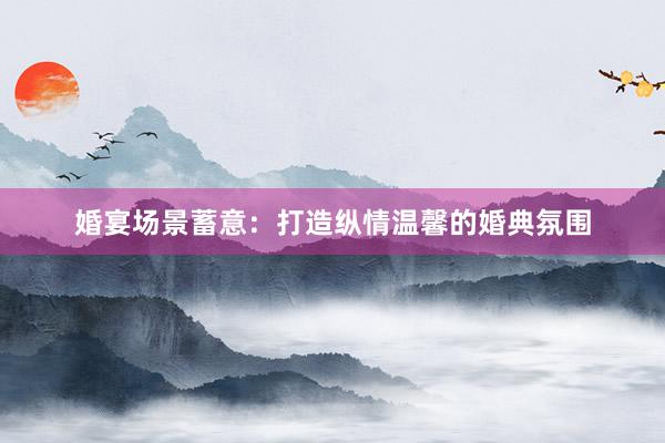 婚宴场景蓄意:打造纵情温馨的婚典氛围